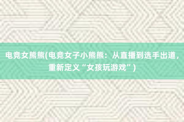 电竞女熊熊(电竞女子小熊熊：从直播到选手出道，重新定义“女孩玩游戏”)