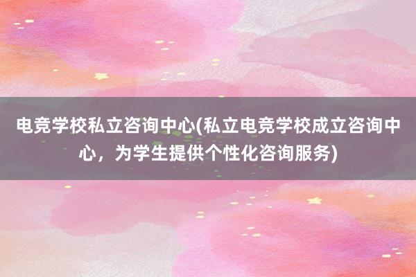 电竞学校私立咨询中心(私立电竞学校成立咨询中心，为学生提供个性化咨询服务)