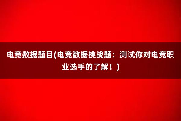 电竞数据题目(电竞数据挑战题：测试你对电竞职业选手的了解！)