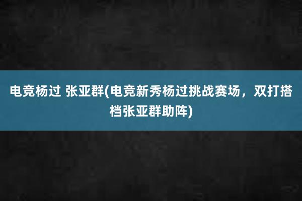 电竞杨过 张亚群(电竞新秀杨过挑战赛场，双打搭档张亚群助阵)