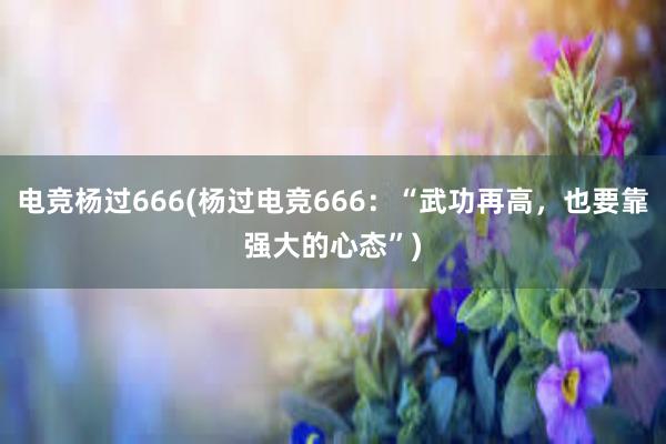 电竞杨过666(杨过电竞666：“武功再高，也要靠强大的心态”)