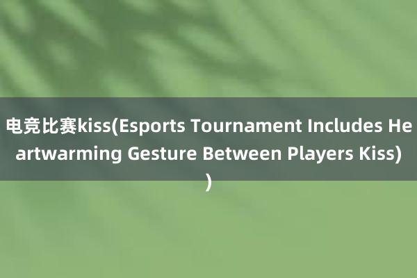 电竞比赛kiss(Esports Tournament Includes Heartwarming Gesture Between Players Kiss)