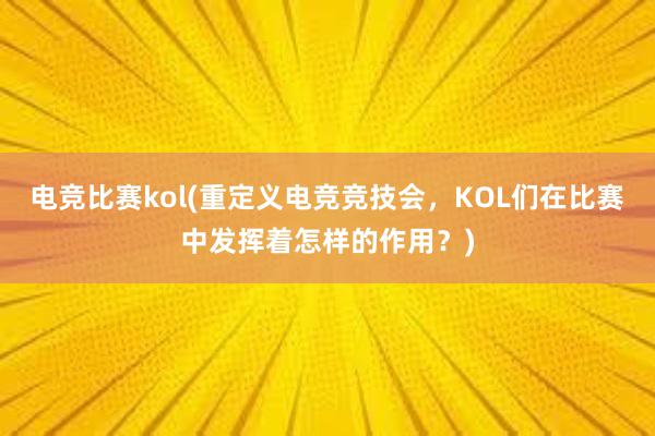 电竞比赛kol(重定义电竞竞技会，KOL们在比赛中发挥着怎样的作用？)