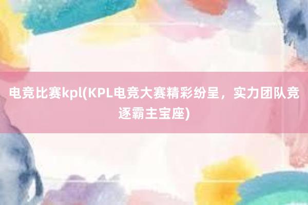 电竞比赛kpl(KPL电竞大赛精彩纷呈，实力团队竞逐霸主宝座)