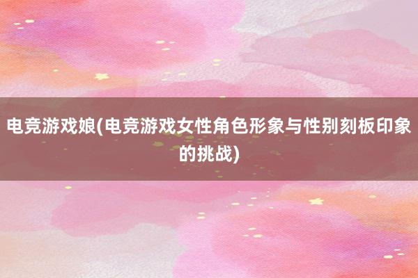 电竞游戏娘(电竞游戏女性角色形象与性别刻板印象的挑战)