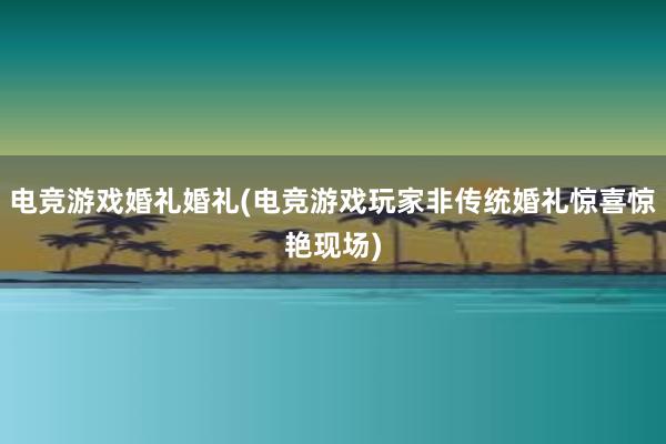 电竞游戏婚礼婚礼(电竞游戏玩家非传统婚礼惊喜惊艳现场)