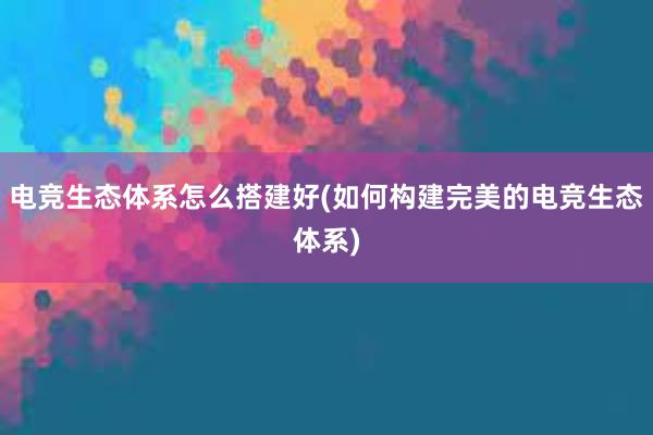 电竞生态体系怎么搭建好(如何构建完美的电竞生态体系)