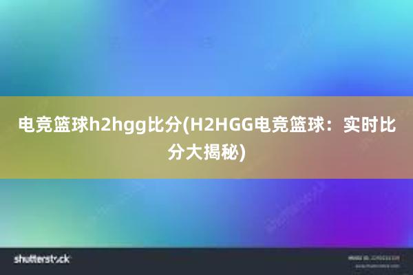 电竞篮球h2hgg比分(H2HGG电竞篮球：实时比分大揭秘)