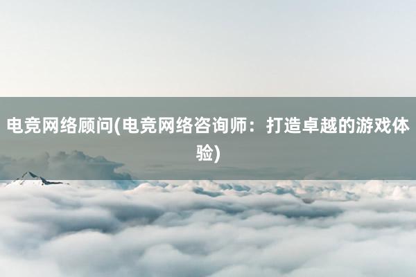 电竞网络顾问(电竞网络咨询师：打造卓越的游戏体验)