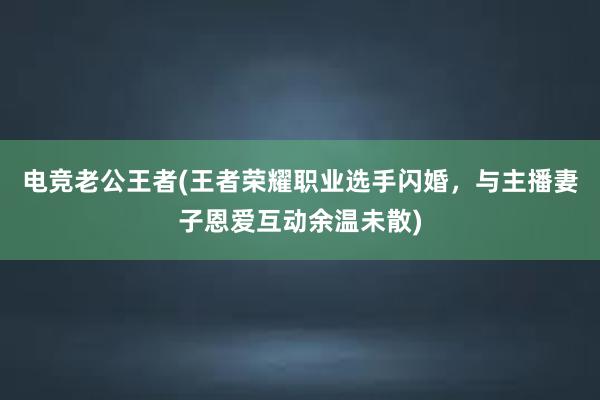 电竞老公王者(王者荣耀职业选手闪婚，与主播妻子恩爱互动余温未散)