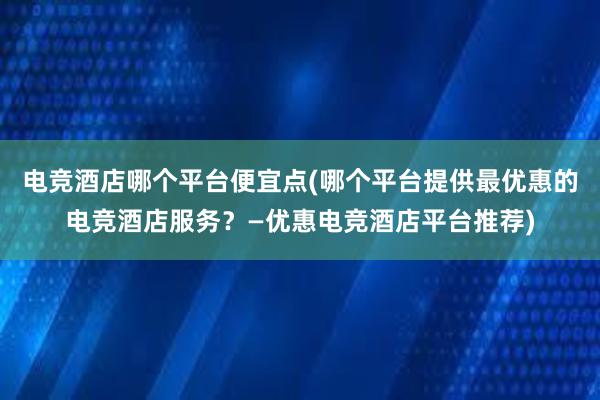 电竞酒店哪个平台便宜点(哪个平台提供最优惠的电竞酒店服务？—优惠电竞酒店平台推荐)