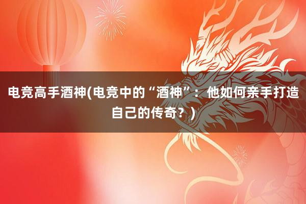 电竞高手酒神(电竞中的“酒神”：他如何亲手打造自己的传奇？)