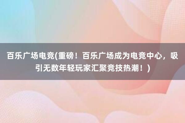 百乐广场电竞(重磅！百乐广场成为电竞中心，吸引无数年轻玩家汇聚竞技热潮！)