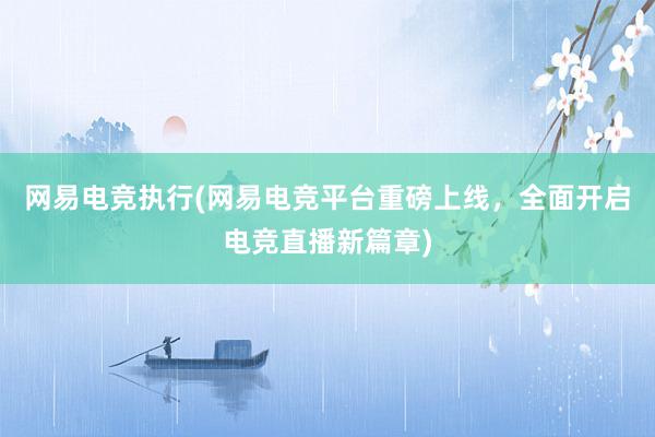 网易电竞执行(网易电竞平台重磅上线，全面开启电竞直播新篇章)