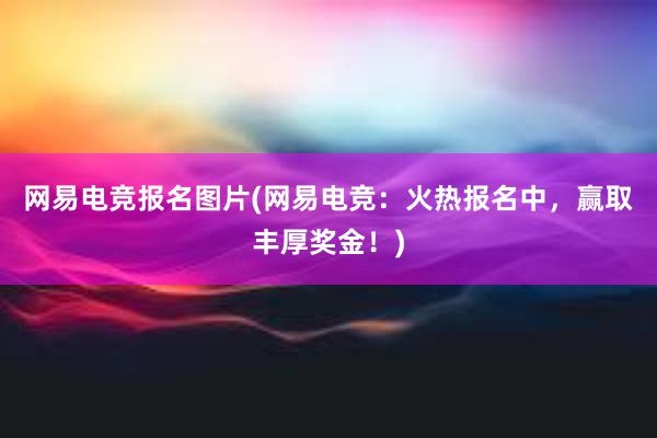 网易电竞报名图片(网易电竞：火热报名中，赢取丰厚奖金！)