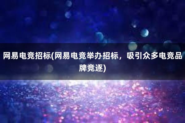 网易电竞招标(网易电竞举办招标，吸引众多电竞品牌竞逐)