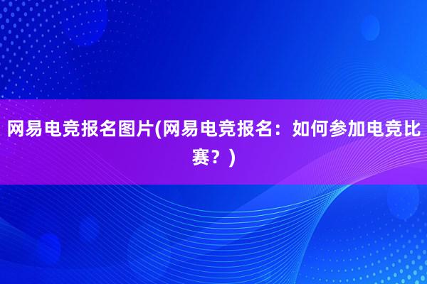 网易电竞报名图片(网易电竞报名：如何参加电竞比赛？)