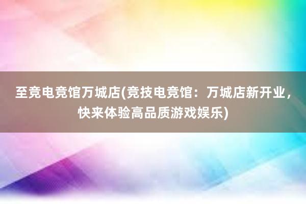 至竞电竞馆万城店(竞技电竞馆：万城店新开业，快来体验高品质游戏娱乐)