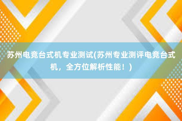 苏州电竞台式机专业测试(苏州专业测评电竞台式机，全方位解析性能！)