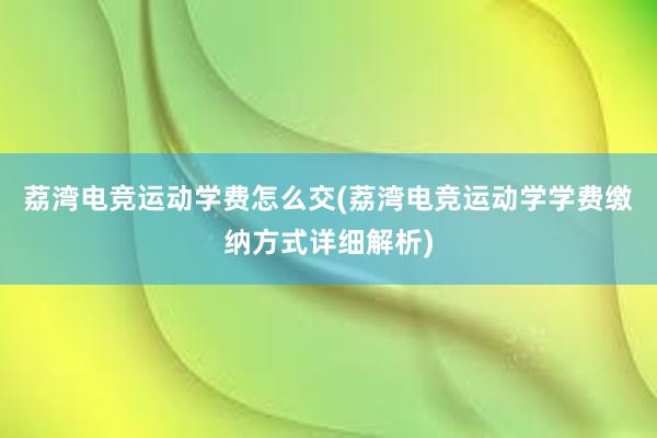 荔湾电竞运动学费怎么交(荔湾电竞运动学学费缴纳方式详细解析)