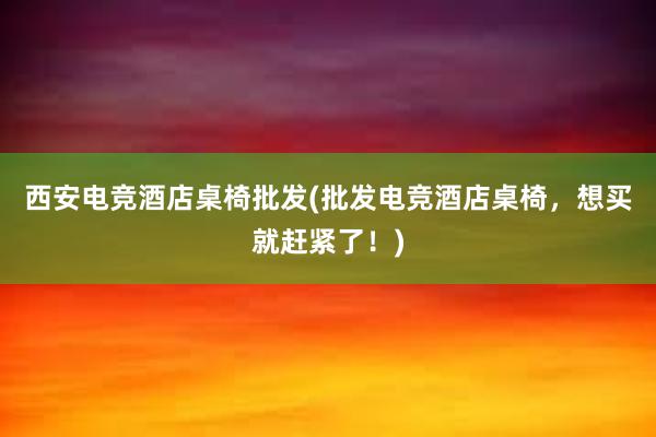 西安电竞酒店桌椅批发(批发电竞酒店桌椅，想买就赶紧了！)