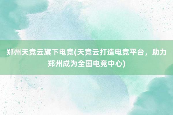 郑州天竞云旗下电竞(天竞云打造电竞平台，助力郑州成为全国电竞中心)