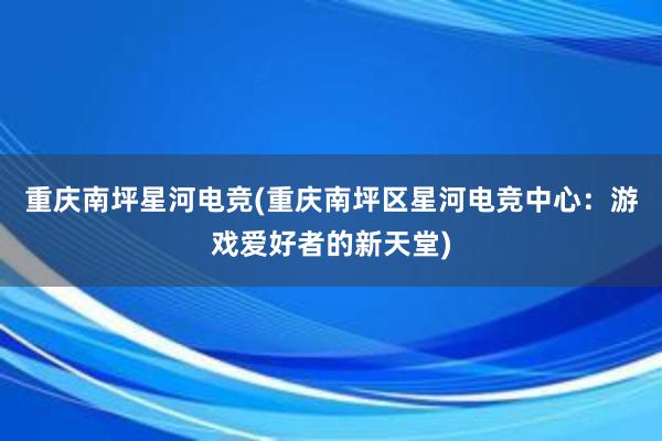 重庆南坪星河电竞(重庆南坪区星河电竞中心：游戏爱好者的新天堂)