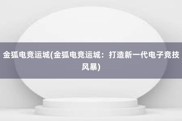 金狐电竞运城(金狐电竞运城：打造新一代电子竞技风暴)