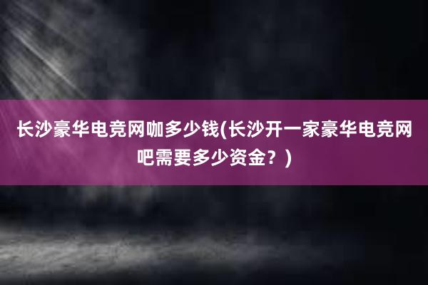 长沙豪华电竞网咖多少钱(长沙开一家豪华电竞网吧需要多少资金？)