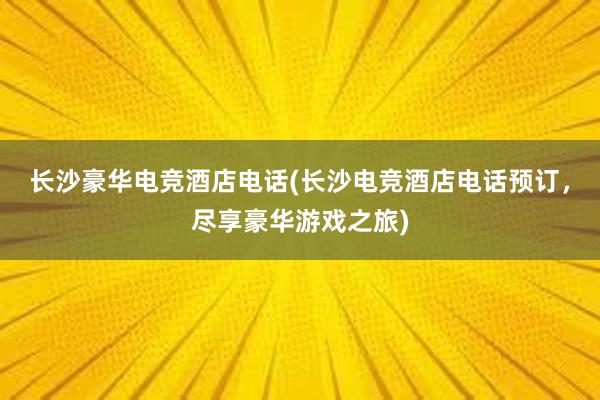 长沙豪华电竞酒店电话(长沙电竞酒店电话预订，尽享豪华游戏之旅)