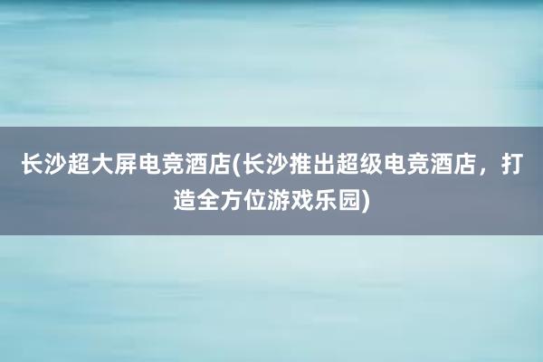 长沙超大屏电竞酒店(长沙推出超级电竞酒店，打造全方位游戏乐园)