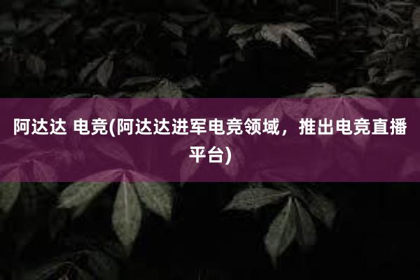 阿达达 电竞(阿达达进军电竞领域，推出电竞直播平台)