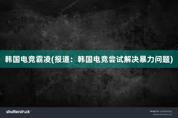 韩国电竞霸凌(报道：韩国电竞尝试解决暴力问题)