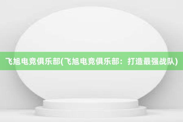 飞旭电竞俱乐部(飞旭电竞俱乐部：打造最强战队)