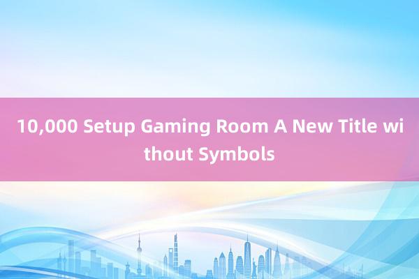 10，000 Setup Gaming Room A New Title without Symbols