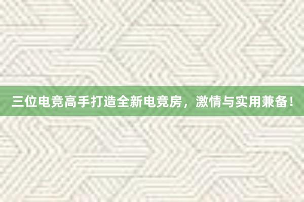 三位电竞高手打造全新电竞房，激情与实用兼备！