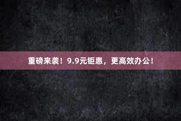 重磅来袭！9.9元钜惠，更高效办公！