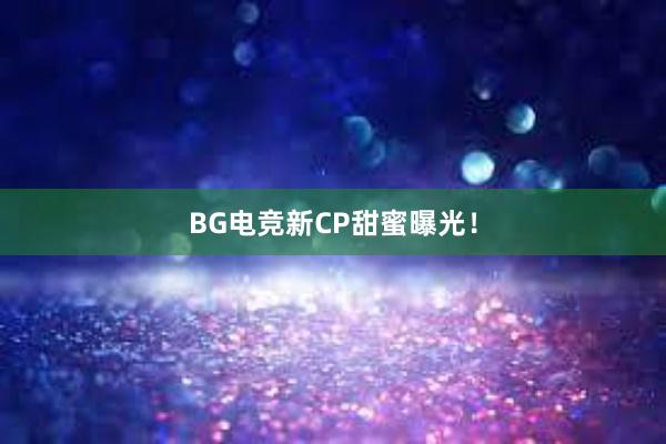 BG电竞新CP甜蜜曝光！