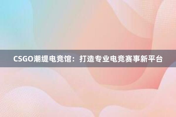 CSGO潮缇电竞馆：打造专业电竞赛事新平台