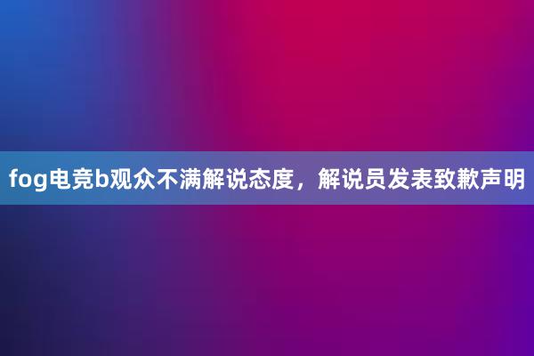 fog电竞b观众不满解说态度，解说员发表致歉声明