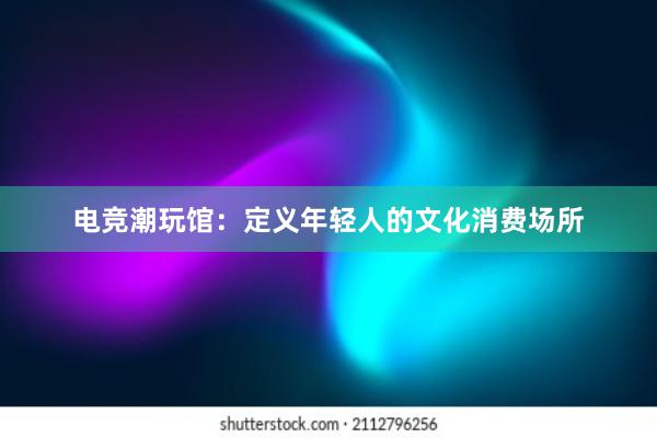 电竞潮玩馆：定义年轻人的文化消费场所