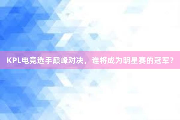 KPL电竞选手巅峰对决，谁将成为明星赛的冠军？