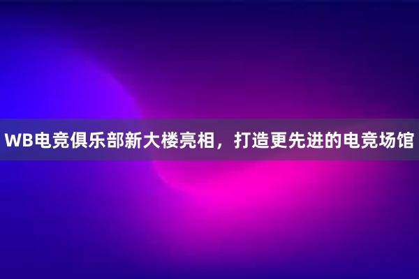 WB电竞俱乐部新大楼亮相，打造更先进的电竞场馆