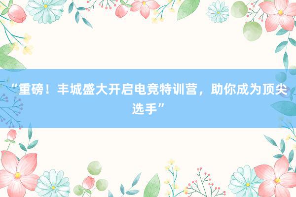 “重磅！丰城盛大开启电竞特训营，助你成为顶尖选手”