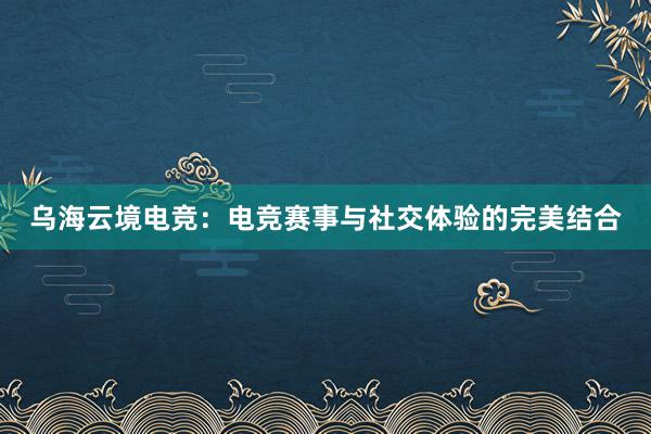 乌海云境电竞：电竞赛事与社交体验的完美结合