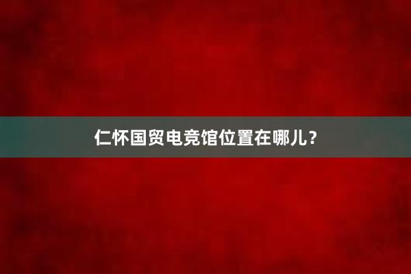 仁怀国贸电竞馆位置在哪儿？