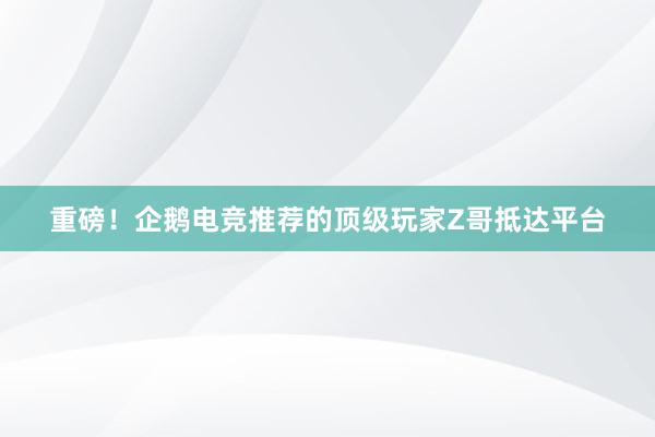 重磅！企鹅电竞推荐的顶级玩家Z哥抵达平台