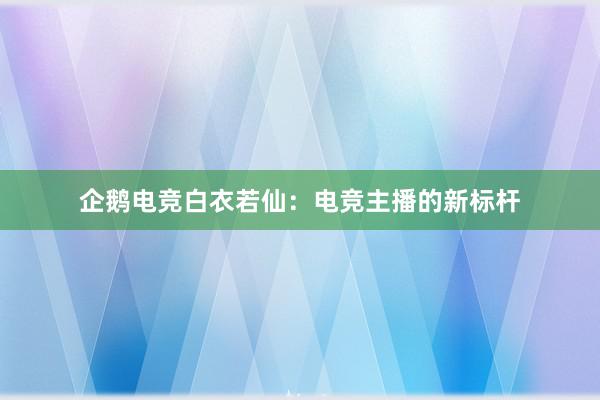 企鹅电竞白衣若仙：电竞主播的新标杆