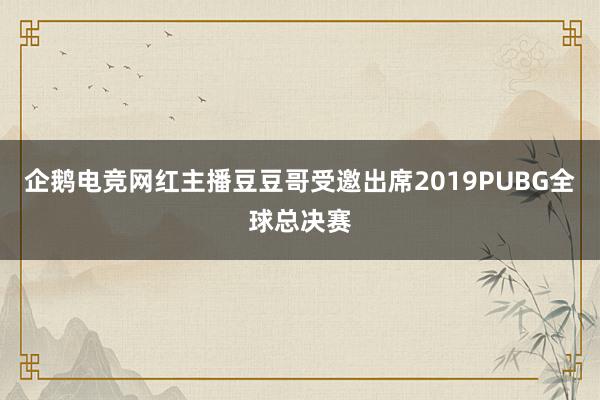 企鹅电竞网红主播豆豆哥受邀出席2019PUBG全球总决赛