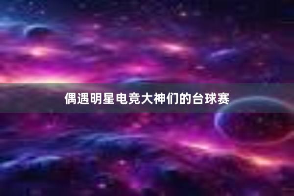 偶遇明星电竞大神们的台球赛